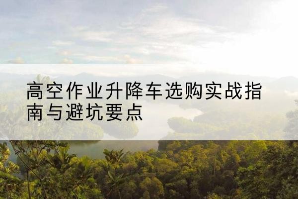 聂拉木升降车怎么选-高空作业升降车选购实战指南与避坑要点