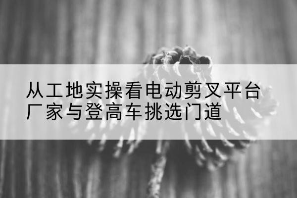 聂拉木电动剪叉升降平台厂家-从工地实操看电动剪叉平台厂家与登高车挑选门道