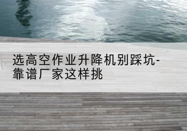 聂拉木剪叉式升降机厂家-选高空作业升降机别踩坑-靠谱厂家这样挑