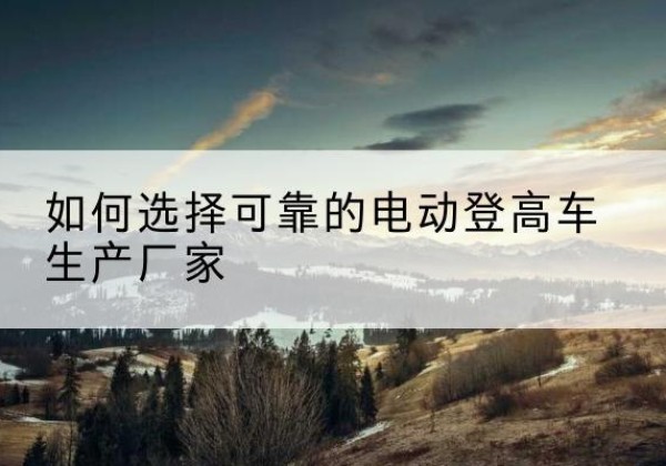 聂拉木电动登高车厂家-如何选择可靠的电动登高车生产厂家