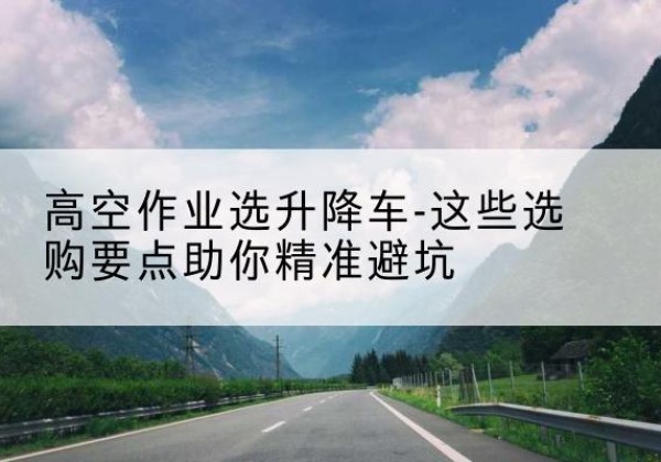 聂拉木升降车厂家-高空作业选升降车-这些选购要点助你*避坑