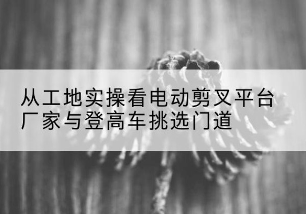 聂拉木电动剪叉升降平台厂家-从工地实操看电动剪叉平台厂家与登高车挑选门道